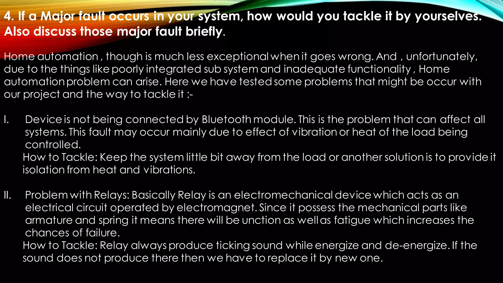 4. If a Major fault occurs in your system, how would you tackle it by yourselves.
Also discuss those major fault briefly.
Home automation , though is much less exceptional when it goes wrong. And , unfortunately,
due to the things like poorly integrated sub system and inadequate functionality , Home
automationproblem can arise. Here we have tested some problems that might be occur with
our project and the way to tackle it :-
I. Device is not being connected by Bluetooth module. This is the problem that can affect all
systems. This fault may occur mainly due to effect of vibration or heat of the load being
controlled.
How to Tackle: Keep the system little bit away from the load or another solution is to provide it
isolation from heat and vibrations.
II. Problem with Relays: Basically Relay is an electromechanical device which acts as an
electrical circuit operated by electromagnet. Since it possess the mechanical parts like
armature and spring it means there will be unction as wellas fatigue which increases the
chances of failure.
How to Tackle: Relay always produce ticking sound while energize and de-energize. If the
sound does not produce there then we have to replace it by new one.
 