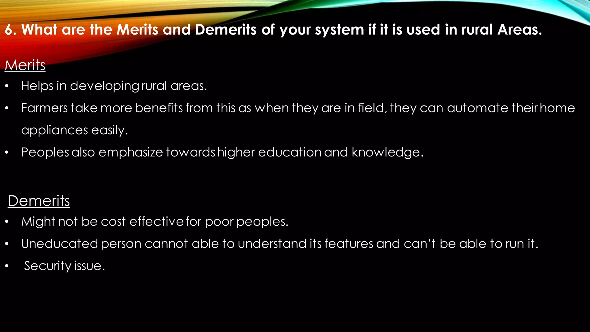 6. What are the Merits and Demerits of your system if it is used in rural Areas.
Merits
• Helps in developingrural areas.
• Farmers take more benefits from this as when they are in field, they can automate theirhome
appliances easily.
• Peoples also emphasize towardshigher education and knowledge.
Demerits
• Might not be cost effectivefor poor peoples.
• Uneducated person cannot able to understand its features and can’t be able to run it.
• Security issue.
 