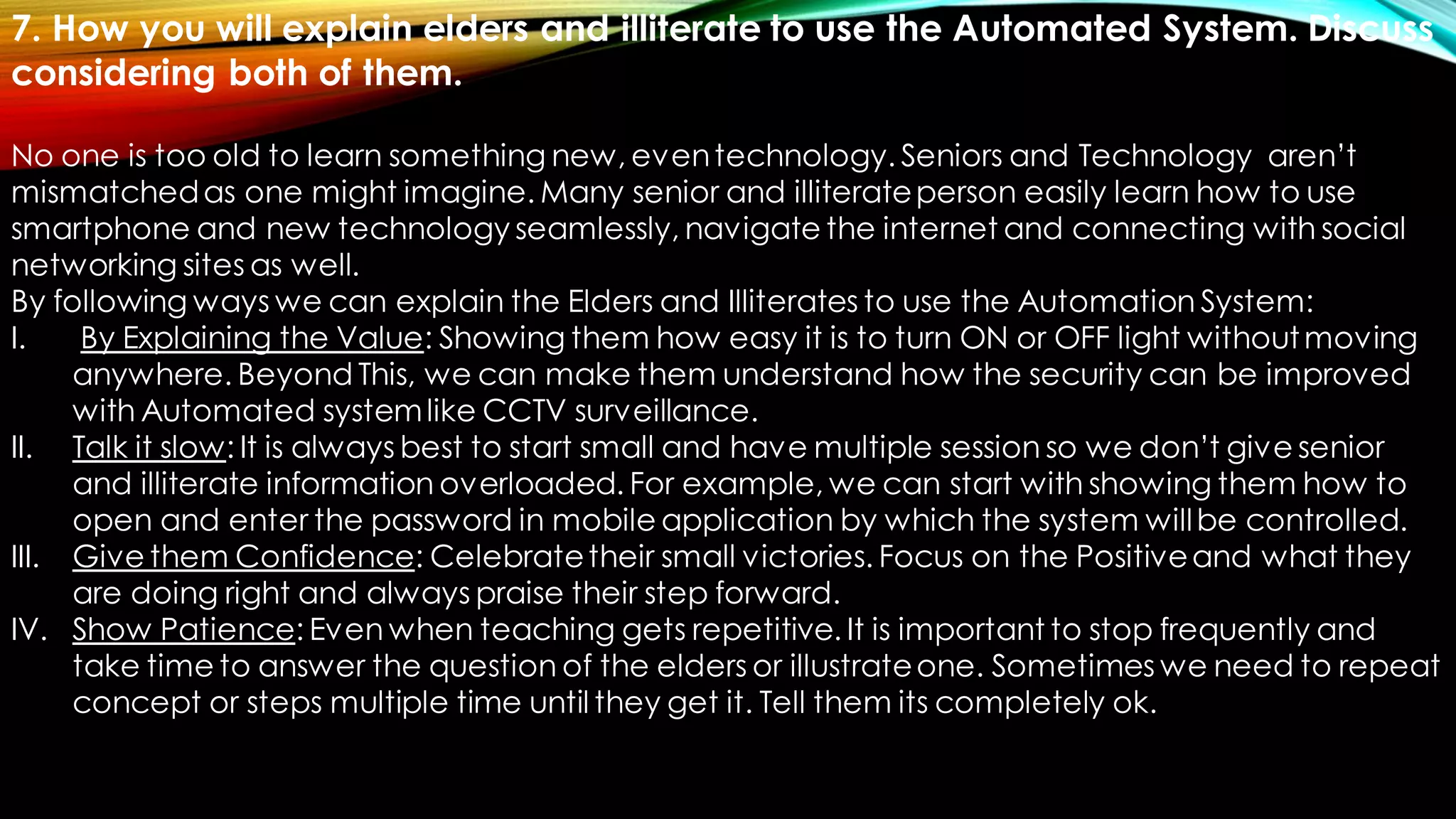 7. How you will explain elders and illiterate to use the Automated System. Discuss
considering both of them.
No one is too old to learn something new, eventechnology. Seniors and Technology aren’t
mismatchedas one might imagine. Many senior and illiterateperson easily learn how to use
smartphone and new technology seamlessly, navigate the internet and connecting with social
networking sites as well.
By following ways we can explain the Elders and Illiterates to use the Automation System:
I. By Explaining the Value: Showing them how easy it is to turn ON or OFF light withoutmoving
anywhere. Beyond This, we can make them understand how the security can be improved
with Automated systemlike CCTV surveillance.
II. Talk it slow: It is always best to start small and have multiple session so we don’t give senior
and illiterate information overloaded. For example, we can start with showing them how to
open and enter the password in mobile application by which the system willbe controlled.
III. Give them Confidence: Celebratetheir small victories. Focus on the Positiveand what they
are doing right and always praise their step forward.
IV. Show Patience: Even when teaching gets repetitive. It is important to stop frequently and
take time to answer the question of the elders or illustrateone. Sometimes we need to repeat
concept or steps multiple time until they get it. Tell them its completely ok.
 