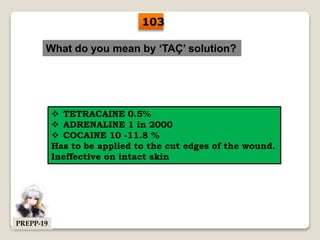 What do you mean by ‘TAÇ’ solution?
 TETRACAINE 0.5%
 ADRENALINE 1 in 2000
 COCAINE 10 -11.8 %
Has to be applied to the cut edges of the wound.
Ineffective on intact skin
103
PREPP-19
 