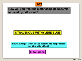 How will you treat the methhaemoglobinaemia
induced by prilocaine?
INTRAVENOUS METHYLENE BLUE
Extra-innings: What is the metabolite responsible
for this side effect?
O-toluidine
107
PREPP-19
 