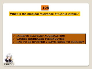 What is the medical relevance of Garlic intake?
 INHIBITS PLATELET AGGREGATION
 CAUSES INCREASED FIBRINOLYSIS
 HAS TO BE STOPPED 7 DAYS PRIOR TO SURGERY
108
PREPP-19
 