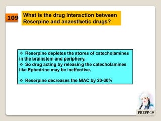 What is the drug interaction between
Reserpine and anaesthetic drugs?
 Reserpine depletes the stores of catecholamines
in the brainstem and periphery.
 So drug acting by releasing the catecholamines
like Ephedrine may be ineffective.
 Reserpine decreases the MAC by 20-30%
109
PREPP-19
 