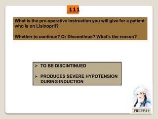 What is the pre-operative instruction you will give for a patient
who is on Lisinopril?
Whether to continue? Or Discontinue? What’s the reason?
 TO BE DISCINTINUED
 PRODUCES SEVERE HYPOTENSION
DURING INDUCTION
111
PREPP-19
 