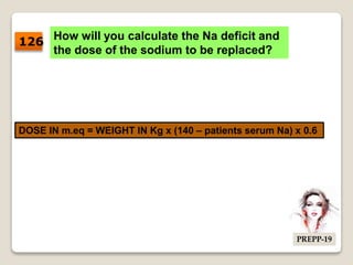 How will you calculate the Na deficit and
the dose of the sodium to be replaced?
DOSE IN m.eq = WEIGHT IN Kg x (140 – patients serum Na) x 0.6
126
PREPP-19
 