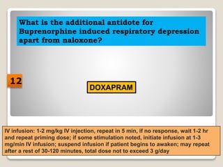 What is the additional antidote for
Buprenorphine induced respiratory depression
apart from naloxone?
DOXAPRAM
IV infusion: 1-2 mg/kg IV injection, repeat in 5 min, if no response, wait 1-2 hr
and repeat priming dose; if some stimulation noted, initiate infusion at 1-3
mg/min IV infusion; suspend infusion if patient begins to awaken; may repeat
after a rest of 30-120 minutes, total dose not to exceed 3 g/day
12
 