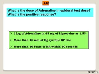 What is the dose of Adrenaline in epidural test dose?
What is the positive response?
 15µg of Adrenaline in 45 mg of Lignocaine as 1.5%
 More than 15 mm of Hg systolic BP rise
 More than 10 beats of HR within 10 seconds
142
PREPP-19
 