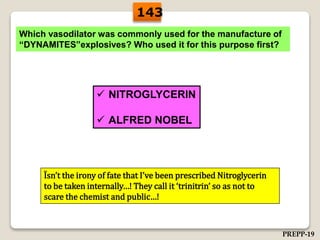 Which vasodilator was commonly used for the manufacture of
“DYNAMITES”explosives? Who used it for this purpose first?
 NITROGLYCERIN
 ALFRED NOBEL
Ïsn’t the irony of fate that I’ve been prescribed Nitroglycerin
to be taken internally…! They call it ‘trinitrin’ so as not to
scare the chemist and public…!
143
PREPP-19
 