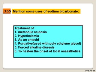 Mention some uses of sodium bicarbonate:
Treatment of
1. metabolic acidosis
2. Hyperkalemia
3. As an antacid
4. Purgative(used with poly ethylene glycol)
5. Forced alkaline diuresis
6. To hasten the onset of local anaesthetics
155
PREPP-19
 