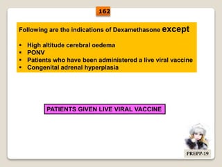 Following are the indications of Dexamethasone except
 High altitude cerebral oedema
 PONV
 Patients who have been administered a live viral vaccine
 Congenital adrenal hyperplasia
PATIENTS GIVEN LIVE VIRAL VACCINE
162
PREPP-19
 