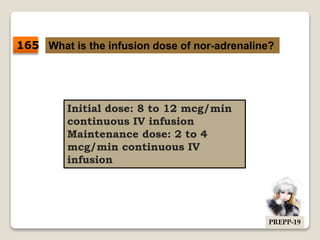 What is the infusion dose of nor-adrenaline?
Initial dose: 8 to 12 mcg/min
continuous IV infusion
Maintenance dose: 2 to 4
mcg/min continuous IV
infusion
165
PREPP-19
 
