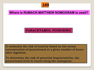 Where is RUMACK-MATTHEW NOMOGRAM is used?
PARACETAMOL POISONING
It estimates the risk of toxicity based on the serum
concentration of paracetamol at a given number of hours
after ingestion.
To determine the risk of potential hepatotoxicity, the
paracetamol level is traced along the nomogram.
169
 