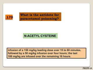 What is the antidote for
paracetamol poisoning?
N-ACETYL CYSTEINE
infusion of a 150 mg/kg loading dose over 15 to 60 minutes,
followed by a 50 mg/kg infusion over four hours; the last
100 mg/kg are infused over the remaining 16 hours.
170
PREPP-19
 