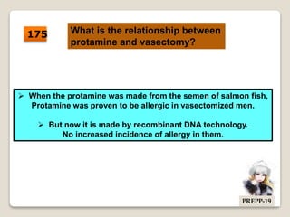 175 What is the relationship between
protamine and vasectomy?
 When the protamine was made from the semen of salmon fish,
Protamine was proven to be allergic in vasectomized men.
 But now it is made by recombinant DNA technology.
No increased incidence of allergy in them.
PREPP-19
 