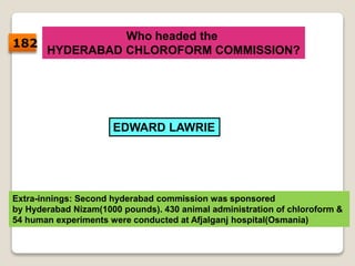 Who headed the
HYDERABAD CHLOROFORM COMMISSION?
EDWARD LAWRIE
Extra-innings: Second hyderabad commission was sponsored
by Hyderabad Nizam(1000 pounds). 430 animal administration of chloroform &
54 human experiments were conducted at Afjalganj hospital(Osmania)
182
 