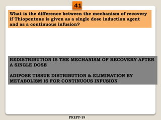 What is the difference between the mechanism of recovery
if Thiopentone is given as a single dose induction agent
and as a continuous infusion?
REDISTRIBUTION IS THE MECHANISM OF RECOVERY AFTER
A SINGLE DOSE
ADIPOSE TISSUE DISTRIBUTION & ELIMINATION BY
METABOLISM IS FOR CONTINUOUS INFUSION
41
PREPP-19
 