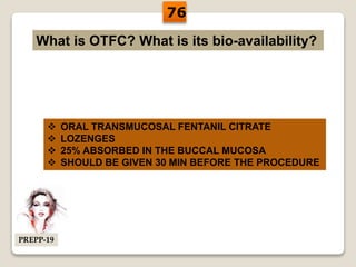 What is OTFC? What is its bio-availability?
 ORAL TRANSMUCOSAL FENTANIL CITRATE
 LOZENGES
 25% ABSORBED IN THE BUCCAL MUCOSA
 SHOULD BE GIVEN 30 MIN BEFORE THE PROCEDURE
76
PREPP-19
 