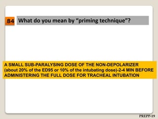 What do you mean by “priming technique”?
A SMALL SUB-PARALYSING DOSE OF THE NON-DEPOLARIZER
(about 20% of the ED95 or 10% of the intubating dose)-2-4 MIN BEFORE
ADMINISTERING THE FULL DOSE FOR TRACHEAL INTUBATION
84
PREPP-19
 