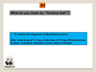 What do you mean by “Tensilon test”?
 To confirm the diagnosis of Myasthesnia gravis.
After a test dose of 1-2 mg, a total dose of 10 mg of Edrophonium
Is given. A positive response occurs within 5 minutes.
94
PREPP-19
 