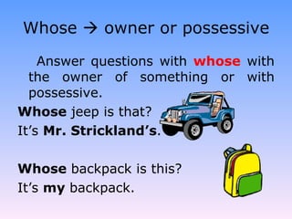 Whose    owner or possessive Answer questions with  whose  with the owner of something or with possessive. Whose  jeep is that? It’s  Mr. Strickland’s . Whose  backpack is this? It’s  my  backpack. 
