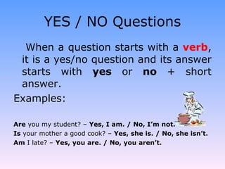 YES / NO Questions When a question starts with a  verb , it is a yes/no question and its answer starts with  yes  or  no  + short answer. Examples: Are  you my student? –  Yes, I am. / No, I’m not. Is  your mother a good cook? –  Yes, she is. / No, she isn’t. Am  I late? –  Yes, you are. / No, you aren’t. 