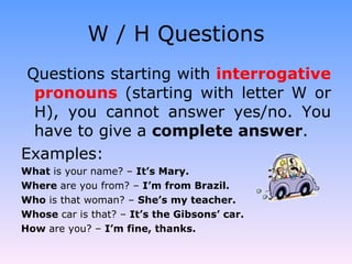 W / H Questions Questions starting with  interrogative pronouns  (starting with letter W or H), you cannot answer yes/no. You have to give a  complete answer . Examples: What  is your name? –  It’s Mary. Where  are you from? –  I’m from Brazil. Who  is that woman? –  She’s my teacher. Whose  car is that? –  It’s the Gibsons’ car. How  are you? –  I’m fine, thanks. 