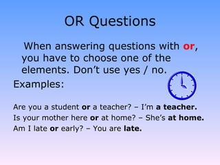 OR Questions When answering questions with  or , you have to choose one of the elements. Don’t use yes / no. Examples: Are you a student  or  a teacher? – I’m  a teacher. Is your mother here  or  at home? – She’s  at home. Am I late  or  early? – You are  late. 