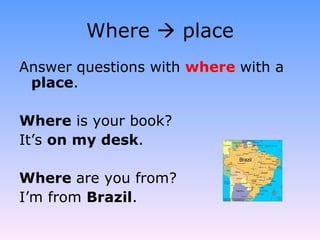 Where    place Answer questions with  where   with a  place . Where  is your book? It’s  on my desk . Where  are you from? I’m from  Brazil . 