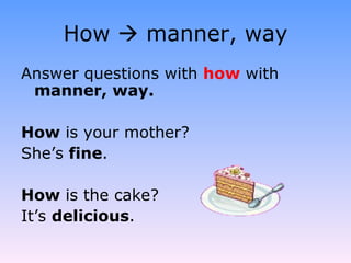 How    manner, way Answer questions with  how   with  manner, way. How  is your mother? She’s  fine . How  is the cake? It’s  delicious . 