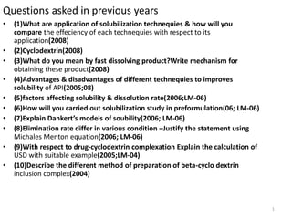 Questions asked in previous years
•   (1)What are application of solubilization technequies & how will you
    compare the effeciency of each technequies with respect to its
    application(2008)
•   (2)Cyclodextrin(2008)
•   (3)What do you mean by fast dissolving product?Write mechanism for
    obtaining these product(2008)
•   (4)Advantages & disadvantages of different technequies to improves
    solubility of API(2005;08)
•   (5)factors affecting solubility & dissolution rate(2006;LM-06)
•   (6)How will you carried out solubilization study in preformulation(06; LM-06)
•   (7)Explain Dankert’s models of soubility(2006; LM-06)
•   (8)Elimination rate differ in various condition –Justify the statement using
    Michales Menton equation(2006; LM-06)
•   (9)With respect to drug-cyclodextrin complexation Explain the calculation of
    USD with suitable example(2005;LM-04)
•   (10)Describe the different method of preparation of beta-cyclo dextrin
    inclusion complex(2004)



                                                                                    1
 