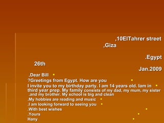 10ElTahrer street, Giza, Egypt. 26th Jan.2009 Dear Bill,  Greetings from Egypt. How are you? I invite you to my birthday party. I am 14 years old. Iam in third year prep. My family  consists of my dad, my mum, my sister and my brother. My school is big and clean.  My hobbies are reading and music. I am looking forward to seeing you. With best wishes. Yours. Hany 