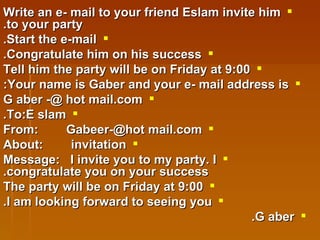 Write an e- mail to your friend Eslam invite him to your party. Start the e-mail. Congratulate him on his success. Tell him the party will be on Friday at 9:00 Your name is Gaber and your e- mail address is: G aber -@ hot mail.com To:E slam. From:  Gabeer-@hot mail.com About:  invitation Message:  I invite you to my party. I congratulate you on your success. The party will be on Friday at 9:00 I am looking forward to seeing you. G aber. 