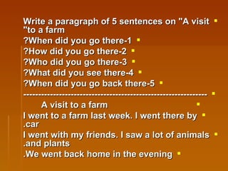 Write a paragraph of 5 sentences on "A visit to a farm" 1-When did you go there? 2-How did you go there? 3-Who did you go there? 4-What did you see there? 5-When did you go back there? -------------------------------------------------------------- A visit to a farm I went to a farm last week. I went there by car. I went with my friends. I saw a lot of animals and plants. We went back home in the evening. 