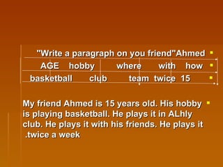 Write a paragraph on you friend"Ahmed"   AGE  hobby  where  with  how 15  basketball  club  team  twice  My friend Ahmed is 15 years old. His hobby is playing basketball. He plays it in ALhly club. He plays it with his friends. He plays it twice a week.   