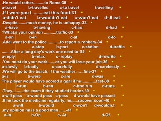 30-He would rather..........to Rome. a-travel  b-travelled  c-to travel  travelling 31-If I were you I .........eat this food. a-didn't eat  b-wouldn't eat  c-won't eat  d-,ll eat   32-Despite........much money, he is unhappy. a-have  b-having  c-has  d-had  33-What,s your opinion ...........traffic? a-on  b-in  c-at  d-to  34-Adel went to the police ...........to report a robbery. a-stop  b-port  c-station  d-traffic  35-After a long day's work one need to........ a-reply  b-relax  c- replay  d-rewrite 36-You must do your work.......or you will lose your job. a-slowly  b-badly  c-carefully  d-carelessly 37-We will go to the beach, if the weather ......fine. a-is  b-were  c-are  d-was 38-The player would have scored a goal if he ............fast a-run  b-ran  c-had run  d-runs  39-They..........the exam if they studied harder. a-will pass  b-would pass  c-pass  d-would have passed 40-If he took the medicine regularly, he......recover soon. a-will  b-would  c-won't  d-wouldn,t  41-...... my opinion he is a good man. a-In  b-On  c- At  d-Of  