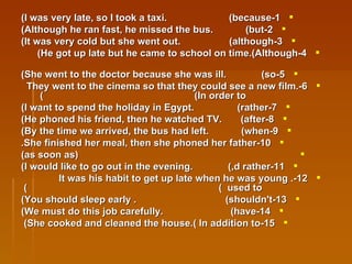1-I was very late, so I took a taxi.  (because) 2-Although he ran fast, he missed the bus.  (but) 3-It was very cold but she went out.  (although) 4-He got up late but he came to school on time.(Although)  5-She went to the doctor because she was ill.  (so) 6-They went to the cinema so that they could see a new film.  (In order to)  7-I want to spend the holiday in Egypt.  (rather) 8-He phoned his friend, then he watched TV.  (after) 9-By the time we arrived, the bus had left.  (when) 10-She finished her meal, then she phoned her father. (as soon as) 11-I would like to go out in the evening.  (,d rather) 12-It was his habit to get up late when he was young .  (  used to)  13-You should sleep early .  (shouldn't) 14-We must do this job carefully.  (have) 15-She cooked and cleaned the house.( In addition to)   