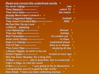 Read and correct the underlined words: 1-He never  sleep  late.  ----------------- 2-They  doesn't  watch TV.  ----------------- 3-They have  win  the match.  ----------------- --  4-Mona hasn't come  already . 5-Rami suggested  play  football.  ---------------- 6-They haven't traveled  for  2005.  -------------------   7-We feel like  to ea t now. 8-I,d like  sleeping.  9-Let,s  phoning  Ahmed.  ------------------ 10-They are  at  holiday.  --------------------- 11-She  traveled  to London yet.  ------------------- 12-Amal came  one  in class.  --------------------- 13-Nagi is a  long  basketball player.  -------------------- 14-The  Tall  Dam is in Aswan.  --------------------- 15-They have  be  studying all day.  ------------------   16-I always  goes  to work in my car. 17-Emad  goes  to bed an hour ago.  -------------------   18-She has been  cooks  for a long time. 19- But  she is beautiful, she is unmarried.  ------------------   20-Faten is  go  to visit her uncle. 21- Do  you going to fly to Alexandria?  ------------------ 22-I congratulate you  in  getting high marks. 23-How  tall  have you been collecting stamps? - 