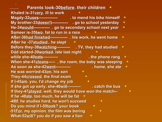 30-Parents look  before  their children.   ---------------   31-Khaled is  very  ill to work. 32-Magdy  uses  to mend his bike himself.  -------------- 33-My brother  doesn't  go to school yesterday.  ------------ 34-He  would  go to secondary school next year.  ------------   35-Sameer is  two  fat to run in a race. 36-After  had finished  his work, he went home.  ------------- 37- After he  studied , he slept. 38-Before they  watching  TV, they had studied.  ----------   39-Dad started  worked  late last night. 40-while she  eats  the phone rang.  ----------- 41-When she  cleans  the room, the baby was sleeping.  ----- 42-As soon as she  went  home, she ate.  ----------- 43-He was worried  on  his son.   44-They  crossed  the final exam.   45-If I  am  you, I'd change my job. 46-If she got up early, she  will  catch the bus.  ---------- -- 47-If they  played  well, they would have won the match. 48- If he  ate  too much, he will be fat.   49- If  he studies hard, he won't succeed.   50-Do you mind if I  took  your book?   51- For  my opinion, the film was boring. 52-What  will  you do if you saw a lion? 