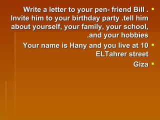 Write a letter to your pen- friend Bill . Invite him to your birthday party .tell him about yourself, your family, your school, and your hobbies. Your name is Hany and you live at 10 ELTahrer street  Giza   
