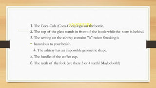 ANSWERS1.The Coca-Cola (Coca-Coca) logo on the bottle.
2.The top of the glass stands in front of the bottle whilethe stem is behind.
3.The writing on the ashtray contains "is" twice: Smokingis
• hazardous to your health.
4. The ashtray has an impossible geometric shape.
5.The handle of the coffee cup.
6.The teeth of the fork (are there 3 or 4 teeth? Maybeboth!)
 