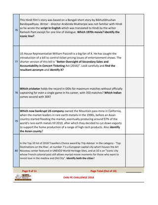 76
This Hindi film's story was based on a Bengali short story by Bibhutibhushan
Bandopadhyay. Writer - director Arabinda Mukherjee was not familiar with Hindi
so he wrote the script in English which was translated to Hindi by the writer
Ramesh Pant except for one line of dialogue. Which 1970s movie? Identify the
iconic line?
77
US House Representative William Pascrell is a big fan of X. He has sought the
introduction of a bill to control ticket pricing issues of entertainment shows. The
shorter version of this bill is “Better Oversight of Secondary Sales and
Accountability in Concert Ticketing Act (2016)”. Look carefully and find the
resultant acronym and identify X?
78
Which cricketer holds the record in ODIs for maximum matches without officially
captaining for even a single game in his career, with 350 matches? Which Indian
comes second with 304?
79
Which now bankrupt US company owned the Mountain pass mine in California,
when the market leaders in rare earth metails in the 1990s, before an Asian
country started flooding the market, eventually producing around 97% of the
world's rare earth metals till 2010, after which they decided to cut down exports
to support the home production of a range of high-tech products. Also identify
the Asian county?
80
In the Top 10 list of 2018 Travellers Choice award by Trip Advisor in the category - 'Top
Destinations on the Rise', at number 7 is a European capital city which houses the Art
Nouveau center featured in UNESCO World Heritage Sites, and at 10 is an "iconic city
whose French colonial post still allows myriad movie moments for those who want to
revisit love in the medina and Old City". Identify both the cities?
__________Page 9 of 11 Page Total (Out of 10)
CHAI PE CHALLENGE 2018
 