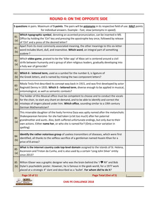 81
(a)
Which typographic symbol, denoting an accented pronunciation, can be inserted in MS
Office by holding the 'Ctrl' key and pressing the apostrophe key once, followed by release
of 'Ctrl' and a press of the desired letter?
81
(b)
Apart from its most commonly associated meaning, the other meanings to this six-letter
word includes blunt, dull, and insensitive. Which word, an integral part of something
scalene ?
82
(a)
Which video game, praised to be the 'killer app' of Xbox set is centered around a civil
strife between humanity and a group of alien religious leaders, gradually developing into
a holy war of genocide?
82
(b)
Which 6 - lettered term, used as a symbol for the number 6, is ligature of
the Greek letters, and is named by mixing the two component letters?
83
(a)
Nikola Tesla first described its concept way back in 1915, and was first developed by actor
Reginald Denny in 1935. Which 5 - lettered term, diverse enough to be applied in musical,
entomological, as well as semantic contexts?
83
(b)
The holder of this Musical office must be competent to choose and to conduct the vocals
for the choir, to start any chant on demand, and to be able to identify and correct the
missteps of singers placed under him. Which office, sounding similar to a 19th century
German Mathematician?
84
(a)
This miserable daughter of the lively Fermina Daza was aptly named after the melancholic
Shakespearean heroine- for she had taken (a bit too much) after her paternal
grandmother and aunts. Also, both suffered unfortunate endings, but only due to their
own actions. Either name her, or who she is named for? (Only a minor variation in
spelling)
84
(b)
Identify the rather notorious group of useless transmitters of diseases, which were first
identified, all thanks to the selfless sacrifice of a gentleman named Husein Khan for a
price of 8 annas?
85
(a)
What is the internet country code top-level domain assigned to the islands of St. Helena,
Ascension and Tristan da Cunha, and is also used by a certain 'Long John Silver' entity
since 2013?
85
(b)
Milton Glaser was a graphic designer who was the brain behind the 'I 💖 NY' and Bob
Dylan's psychedelic poster. However, he is famous in the geek world, for a 1977 work
placed at a strategic 4° slant and described as a 'bullet'. For whom did he do it?
: _________Page 10 of 11 Page Total (Out of 5)
ROUND 4: ON THE OPPOSITE SIDE
5 questions in pairs. Maximum of 5 points. The pairs will be antonyms in its respective field of use. HALF points
for individual answers. Example - Fast, slow (antonyms in speed).
CHAI PE CHALLENGE 2018
 