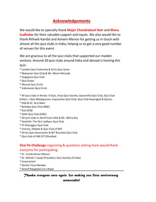 Acknowledgements
We would like to specially thank Major Chandrakant Nair and Manu
Sudhakar for their valuable support and inputs. We also would like to
thank Rithwik Kambil and Ashwin Menon for getting us in touch with
almost all the quiz clubs in India, helping us to get a very good number
of venues for this event.
We are gracious to all the quiz clubs that supported our maiden
venture. Around 30 quiz clubs around India and abroad is hosting this
quiz.
* London Quiz Fraternity & Chris Quiz Jones
* Malaysian Quiz Club & Mr. Movin Miranda
* Singapore Quiz Club
* Quiz Dubai
* Muscat Quiz Circle
* Indonesian Quiz Circle
* All quiz clubs in Kerala: V-Quiz, Virya Quiz Society, Gyanartha Quiz Club, Quiz Club
Kollam, I Quiz Malappuram, Inquizzitive Quiz Club, Quiz Club Kasaragod & Quizics
* KQA & Dr. Arul Mani
* Bombay Quiz Club (BQC)
* Goa SEQC
* Delhi Quiz Club (DQC)
* All quiz clubs in North East India & Mr. Abhra Das
* DexCells- The NLU Jodhpur Quiz Club
* IIT Kharagpur Quiz Club
* Literary, Debate & Quiz Club of MIT
* Orrisa Quiz Associaiton & NIT Rourkela Quiz Club
* Quiz club of ISM (IIT) Dhanbad
Chai Pe Challenge organizing & questions setting team would thank
everyone for participating.
* Dr. Unnikrishnan Menon
* Dr. Nithish T Jacob (President, Quiz Society of India)
* Aravind Anil
* Denita Tresa Mendez
* Anand Rajagopal a.k.a Rajaji
Thanks everyone once again, for making our first anniversary
memorable!
 