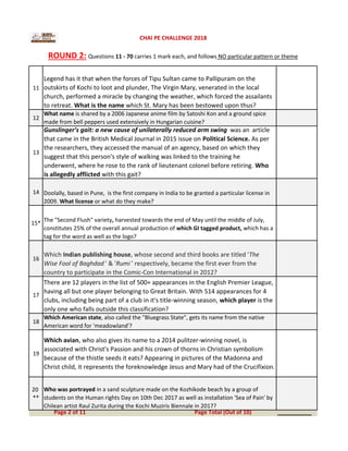 11
Legend has it that when the forces of Tipu Sultan came to Pallipuram on the
outskirts of Kochi to loot and plunder, The Virgin Mary, venerated in the local
church, performed a miracle by changing the weather, which forced the assailants
to retreat. What is the name which St. Mary has been bestowed upon thus?
12
What name is shared by a 2006 Japanese anime film by Satoshi Kon and a ground spice
made from bell peppers used extensively in Hungarian cuisine?
13
Gunslinger’s gait: a new cause of unilaterally reduced arm swing was an article
that came in the British Medical Journal in 2015 issue on Political Science. As per
the researchers, they accessed the manual of an agency, based on which they
suggest that this person's style of walking was linked to the training he
underwent, where he rose to the rank of lieutenant colonel before retiring. Who
is allegedly afflicted with this gait?
14 Doolally, based in Pune, is the first company in India to be granted a particular license in
2009. What license or what do they make?
15*
The "Second Flush" variety, harvested towards the end of May until the middle of July,
constitutes 25% of the overall annual production of which GI tagged product, which has a
tag for the word as well as the logo?
16
Which Indian publishing house, whose second and third books are titled 'The
Wise Fool of Baghdad ' & 'Rumi ' respectively, became the first ever from the
country to participate in the Comic-Con International in 2012?
17
There are 12 players in the list of 500+ appearances in the English Premier League,
having all but one player belonging to Great Britain. With 514 appearances for 4
clubs, including being part of a club in it's title-winning season, which player is the
only one who falls outside this classification?
18
Which American state, also called the "Bluegrass State", gets its name from the native
American word for 'meadowland'?
19
Which avian, who also gives its name to a 2014 pulitzer-winning novel, is
associated with Christ's Passion and his crown of thorns in Christian symbolism
because of the thistle seeds it eats? Appearing in pictures of the Madonna and
Christ child, it represents the foreknowledge Jesus and Mary had of the Crucifixion.
20
**
Who was portrayed in a sand sculpture made on the Kozhikode beach by a group of
students on the Human rights Day on 10th Dec 2017 as well as installation 'Sea of Pain' by
Chilean artist Raul Zurita during the Kochi Muziris Biennale in 2017?
__________Page 2 of 11 Page Total (Out of 10)
ROUND 2: Questions 11 - 70 carries 1 mark each, and follows NO particular pattern or theme
CHAI PE CHALLENGE 2018
 