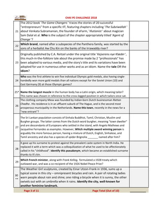 21
The 2012 book 'The Game Changers ' traces the stories of 20 successful
"entrepreneurs" from a specific IIT, featuring chapters including 'The Subziwallah '
about Venkata Subramanian, the founder of eFarm, 'Illutionist ' about magician
Sam Dalal et al. Who is the subject of the chapter appropriately titled 'Agent of
Change '?
22
Which brand, named after a subspecies of the Panthera family, was started by the
sons of a herbalist Aw Chu Kin on the banks of the Irrawaddy river?
23
Originally published by C.A. Reitzel under the original title 'Kejserens nye Klæder ',
this much-in-the-folklore tale about the promise made by 2 "professionals" has
been adapted to various media, and the story's title and its variations have been
adopted for use in numerous other works and as an idiom. Name the tale OR the
idiom?
24
Who was the first athlete to win five individual Olympic gold medals, also having single-
handedly won more gold medals than all nations except for the Soviet Union (10) and
East Germany (9) at those Olympic games?
25* Name the longest muscle in the human body has a Latin origin, which meaning tailor?
This name was chosen in reference to the cross-legged position in which tailors once sat.
26
The clothing company Mexx was founded by Indian-born Dutch businessman Rattan
Chadha . His residence is in an affluent suburb of The Hague, and is the second most
prosperous municipality in the Netherlands. Name this town, recently in the news for a
"new entrant"?
27
The Sri Lankan population consists of Sinhala Buddhist, Tamil, Christian, Muslim and
Burgher groups. The latter comes from the Dutch word burgher, meaning "town dweller"
and are descendants of Europeans who settled in the island, with Angelo Mathews and
Jacqueline Fernandes as examples. However, Which multiple award winning person is
arguably the more famous person, having a mixture of Dutch, English, Sinhalese, and
Tamil ancestry and also has a species of spider Brignolia _______ named after him?
28
X gave up his surname to protest against the prevalent caste system in North India. He
replaced it with a term which was a colloquilization of what he used to be affectionately
called in his "childhood". Identify this pseudonym, which became an established surname
thanks to X's kin.
29
Which French minister, along with Frank Kellog, formulated a 1928 treaty which
outlawed war, and was a co-recipient of the 1926 Nobel Peace Prize?
30
**
The Weather Girl sculptures, created by Einar Utzon-Frank in 1936, sums up a
typical scene in this city – omnipresent bicycles and rain. A pair of rotating ladies
warn people about rain and shine; one riding a bicycle when it is sunny, the other
swivels out with an umbrella when it rains. Identify the city, well-known for
another feminine landmark.
__________Page 3 of 11 Page Total (Out of 10)
CHAI PE CHALLENGE 2018
 