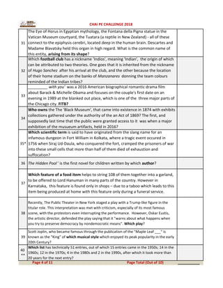 31
The Eye of Horus in Egyptian mythology, the Fontana della Pigna statue in the
Vatican Museum courtyard, the Tuatara (a reptile in New Zealand) - all of these
connect to the epiphysis cerebri, located deep in the human brain. Descartes and
Madame Blavatsky held this organ in high regard. What is the common name of
this entity, arising from its shape?
32
Which football club has a nickname 'Indios', meaning 'Indian', the origin of which
can be attributed to two theories. One goes that it is inherited from the nickname
of Hugo Sanchez after his arrival at the club, and the other because the location
of their home stadium on the banks of Manzanares donning the team colours
reminded of the Indian tribes?
33
_________ with you' was a 2016 American biographical romantic drama film
about Barack & Michelle Obama and focuses on the couple's first date on an
evening in 1989 at the blanked out place, which is one of the three major parts of
the Chicago city. FITB?
34
Who owns the The 'Black Museum', that came into existence in 1874 with exhibits
collections gathered under the authority of the an Act of 1869? The first, and
supposedly last time that the public were granted access to it was when a major
exhibition of the musueum artifacts, held in 2016?
35*
Which scientific term is said to have originated from the slang name for an
infamous dungeon in Fort William in Kolkata, where a tragic event occured in
1756 when Siraj Ud-Daula, who conquered the fort, cramped the prisoners of war
into these small cells that more than half of them died of exhaustion and
suffocation?
36 The Hidden Pool ' is the first novel for children written by which author?
37
Which feature of a food item helps to string 108 of them together into a garland,
to be offered to Lord Hanuman in many parts of the country. However in
Karnataka, this feature is found only in shops – due to a taboo which leads to this
item being produced at home with this feature only during a funeral service.
38
Recently, The Public Theater in New York staged a play with a Trump-like figure in the
titular role. This interpretation was met with criticism, especially of its most famous
scene, with the protestors even interrupting the performance. However, Oskar Eustis,
the artistic director, defended the play saying that it "warns about what happens when
you try to preserve democracy by nondemocratic means". Which play?
39
Scott Joplin, who became famous through the publication of the "Maple Leaf ___" is
known as the "King" of which musical style which enjoyed its peak popularity in the early
20th Century?
40
**
Which list has technically 51 entries, out of which 15 entries came in the 1950s; 14 in the
1960s; 12 in the 1970s; 4 in the 1980s and 2 in the 1990s, after which it took more than
20 years for the next entry?
__________Page 4 of 11 Page Total (Out of 10)
CHAI PE CHALLENGE 2018
 