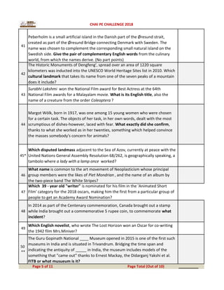 41
Peberholm is a small artificial island in the Danish part of the Øresund strait,
created as part of the Øresund Bridge connecting Denmark with Sweden. The
name was chosen to complement the corresponding small natural island on the
Swedish side. Give the pair of complementary English words from the culinary
world, from which the names derive. (No part points)
42
The Historic Monuments of Dengfeng', spread over an area of 1220 square
kilometers was inducted into the UNESCO World Heritage Sites list in 2010. Which
cultural landmark that takes its name from one of the seven peaks of a mountain
does it include?
43
Surabhi Lakshmi won the National Film award for Best Actress at the 64th
National Film awards for a Malayalam movie. What is its English title, also the
name of a creature from the order Coleoptera ?
44
Margot Wölk, born in 1917, was one among 15 young women who were chosen
for a certain task. The objects of her task, in her own words, dealt with the most
scrumptious of dishes-however, laced with fear. What exactly did she confirm,
thanks to what she worked as in her twenties, something which helped convince
the masses somebody's concern for animals?
45*
Which disputed landmass adjacent to the Sea of Azov, currently at peace with the
United Nations General Assembly Resolution 68/262, is geographically speaking, a
tambolo where a lady with a lamp once worked?
46
What name is common to the art movement of Neoplasticism whose principal
group members were the likes of Piet Mondrian , and the name of an album by
the two-piece band The White Stripes?
47
Which 39 - year old "writer" is nominated for his film in the 'Animated Short
Film' category for the 2018 oscars, making him the first from a particular group of
people to get an Academy Award Nomination?
48
In 2014 as part of the Centenary commemoration, Canada brought out a stamp
while India brought out a commemorative 5 rupee coin, to commemorate what
incident?
49
Which English novelist, who wrote The Lost Horizon won an Oscar for co-writing
the 1942 film Mrs.Miniver?
50
**
The Guru Gopinath National ____ Museum opened in 2015 is one of the first such
museums in India and is situated in Trivandrum. Bridging the time span and
indicating the antiquity of _____ in India, the museum includes models of the
something that "came out" thanks to Ernest Mackay, the Didarganj Yakshi et al.
FITB or what musueum is it?
_________Page 5 of 11 Page Total (Out of 10)
CHAI PE CHALLENGE 2018
 