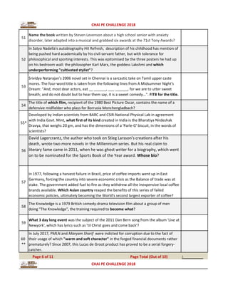 51
Name the book written by Steven Levenson about a high school senior with anxiety
disorder, later adapted into a musical and grabbed six awards at the 71st Tony Awards?
52
In Satya Nadella's autobiography Hit Refresh, description of his childhood has mention of
being pushed hard academically by his civil-servant father, but with tolerance for
philosophical and sporting interests. This was epitomised by the three posters he had up
on his bedroom wall: the philosopher Karl Marx, the goddess Lakshmi and which
underperforming "cultivated stylist"?
53
Srividya Natarajan's 2006 novel set in Chennai is a sarcastic take on Tamil upper caste
mores. The four-word title is taken from the following lines from A Midsummer Night's
Dream: "And, most dear actors, eat __ ______, ___ ______, for we are to utter sweet
breath; and do not doubt but to hear them say, it is a sweet comedy...". FITB for the title.
54
The title of which film, recipient of the 1980 Best Picture Oscar, contains the name of a
defensive midfielder who plays for Borrusia Monchengladbach?
55*
Developed by Indian scientists from BARC and CSIR-National Physical Lab in agreement
with India Govt. Mint, what first of its kind created in India is the Bharatiya Nirdeshak
Dravya, that weighs 20 gm, and has the dimensions of a 'Parle-G' biscuit, in the words of
scientists?
56
David Lagercrantz, the author who took on Stieg Larsson’s creations after his
death, wrote two more novels in the Millennium series. But his real claim to
literary fame came in 2011, when he was ghost writer for a biography, which went
on to be nominated for the Sports Book of the Year award. Whose bio?
57
In 1977, following a harvest failure in Brazil, price of coffee imports went up in East
Germany, forcing the country into severe economic crisis as the Balance of trade was at
stake. The government added fuel to fire as they withdrew all the inexpensive local coffee
brands available. Which Asian country reaped the benefits of this series of failed
economic policies, ultimately becoming the World's second largest exporter of coffee?
58
The Knowledge is a 1979 British comedy-drama television film about a group of men
doing "The Knowledge", the training required to become what?
59
What 3 day long event was the subject of the 2011 Dan Bern song from the album 'Live at
Newyork', which has lyrics such as 'til Christ goes and come back'?
60
**
In July 2017, PMLN and Maryam Sharif were indicted for corruption due to the fact of
their usage of which "warm and soft character" in the forged financial documents rather
prematurely? Since 2007, this Lucas de Groot product has proved to be a serial forgery-
catcher.
:_________Page 6 of 11 Page Total (Out of 10)
CHAI PE CHALLENGE 2018
CHAI PE CHALLENGE 2018
 