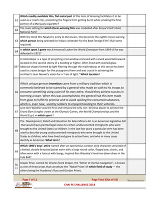 61
Which readily available thin, flat metal part of this item of dressing facilitates it to be
used as a 'roach clip', protecting the fingers from getting burnt while smoking the final
portion of a Marijuana cigarette?
62
The main setting for which Oscar-winning film was modelled after Kenya's Hell's Gate
National Park?
63
With the Hindi film Newton’s entry to the Oscars, this becomes the eighth movie starring
which person being selected for Indian contender for the Best Foreign Film? (full name
required)
64
In which sport / game was Emmanuel Lasker the World Champion from 1894 till he was
defeated in 1921?
65*
A mashrabiya is a type of projecting oriel window enclosed with carved wood latticework
located on the second storey of a building or higher, often lined with stained glass.
Abstract shapes formed by light filtering through the mashrabiyas at this venue has been
used to create designs for the pictograms there and was crucial in achieving the
architect’s Jean Nouvel’s vision for a “rain of light.” Which location?
66
Which unique german invention came from a military tradition which is
commonly believed to be started by a general who made an oath to his troops to
consume something using a part of his own attire, should they achieve success in
storming a town. When this was accomplished, the general had this item made
from glass to fulfill his promise and to avoid spoiling the consumed substance,
which is, even now, used by soldiers to enjoyed toasting to their victories.
67
Jane-Ove Waldner was the first and remains the only non -Chinese player to achieve the
Grand Slam (singles crown at the Olympic Games, the World Championships and the
World Cup ) in which sport ?
68
The Development, Relief and Education for Alien Minors Act is an American legislative bill
that would have granted legal status to certain undocumented immigrants who were
brought to the United States as children. In the last few years a particular term has been
used to describe young undocumented immigrants who were brought to the United
States as children, who have lived and gone to school here, and who in many cases
identify as American. What term?
69
Which 1900's boys' attire named after an eponymous cartoon strip character consisted of
a belted, double-breasted jacket worn with a large round collar, floppy bow, shorts, and
often worn with a haircut with bangs, inspired Ron Weasley's hand-me-down dress in the
Yule Ball?
70
**
Draper Prize, named for Charles Stark Draper, the "father of inertial navigation", is known
as one of three prizes that constitute the "Nobel Prizes"of which field of study — the
others being the Academy's Russ and Gordon Prizes.
:__________Page 7 of 11 Page Total (Out of 10)
CHAI PE CHALLENGE 2018
 