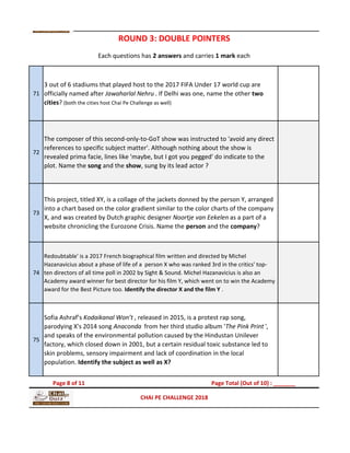 71
3 out of 6 stadiums that played host to the 2017 FIFA Under 17 world cup are
officially named after Jawaharlal Nehru . If Delhi was one, name the other two
cities? (both the cities host Chai Pe Challenge as well)
72
The composer of this second-only-to-GoT show was instructed to 'avoid any direct
references to specific subject matter'. Although nothing about the show is
revealed prima facie, lines like 'maybe, but I got you pegged' do indicate to the
plot. Name the song and the show, sung by its lead actor ?
73
This project, titled XY, is a collage of the jackets donned by the person Y, arranged
into a chart based on the color gradient similar to the color charts of the company
X, and was created by Dutch graphic designer Noortje van Eekelen as a part of a
website chronicling the Eurozone Crisis. Name the person and the company?
74
Redoubtable' is a 2017 French biographical film written and directed by Michel
Hazanavicius about a phase of life of a person X who was ranked 3rd in the critics' top-
ten directors of all time poll in 2002 by Sight & Sound. Michel Hazanavicius is also an
Academy award winner for best director for his film Y, which went on to win the Academy
award for the Best Picture too. Identify the director X and the film Y .
75
Sofia Ashraf’s Kodaikanal Won’t , released in 2015, is a protest rap song,
parodying X's 2014 song Anaconda from her third studio album 'The Pink Print ',
and speaks of the environmental pollution caused by the Hindustan Unilever
factory, which closed down in 2001, but a certain residual toxic substance led to
skin problems, sensory impairment and lack of coordination in the local
population. Identify the subject as well as X?
CHAI PE CHALLENGE 2018
Each questions has 2 answers and carries 1 mark each
ROUND 3: DOUBLE POINTERS
Page 8 of 11 Page Total (Out of 10) : _______
 